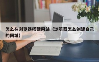 朝阳怎么在浏览器搭建网站（浏览器怎么创建自己的网址）